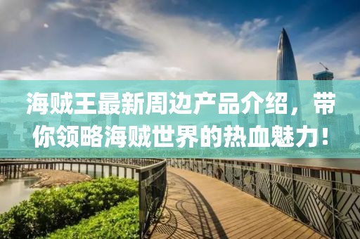 海贼王最新周边产品介绍，带你领略海贼世界的热血魅力！