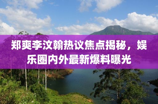郑爽李汶翰热议焦点揭秘，娱乐圈内外最新爆料曝光