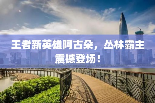 王者新英雄阿古朵，丛林霸主震撼登场！