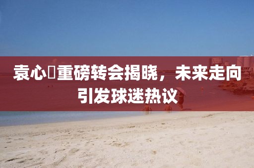 袁心玥重磅转会揭晓，未来走向引发球迷热议