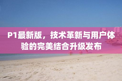 P1最新版，技术革新与用户体验的完美结合升级发布