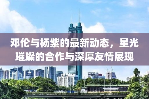 邓伦与杨紫的最新动态，星光璀璨的合作与深厚友情展现