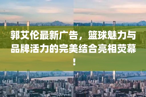 郭艾伦最新广告，篮球魅力与品牌活力的完美结合亮相荧幕！