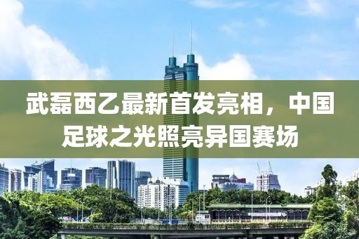 武磊西乙最新首发亮相，中国足球之光照亮异国赛场