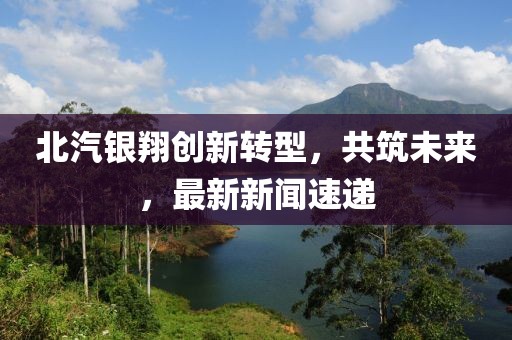 北汽银翔创新转型，共筑未来，最新新闻速递