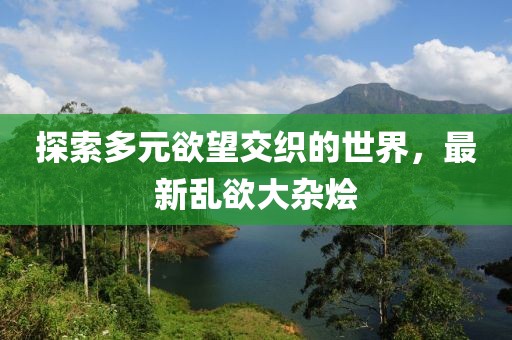 探索多元欲望交织的世界，最新乱欲大杂烩