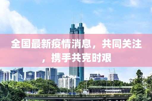 全国最新疫情消息，共同关注，携手共克时艰