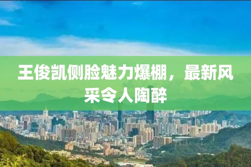 王俊凯侧脸魅力爆棚，最新风采令人陶醉