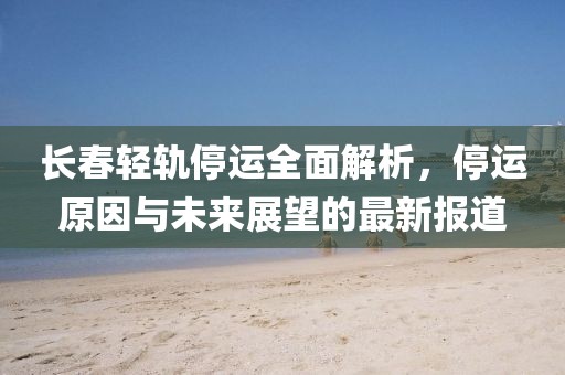 长春轻轨停运全面解析，停运原因与未来展望的最新报道