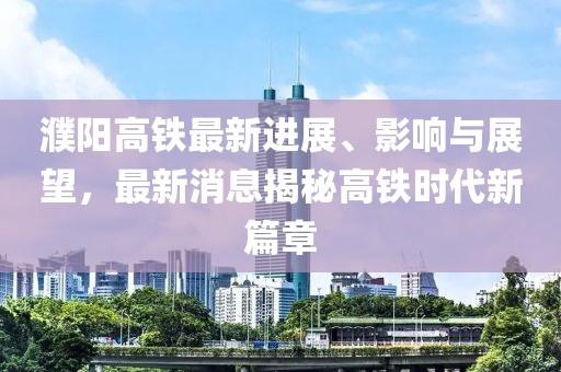 濮阳高铁最新进展、影响与展望，最新消息揭秘高铁时代新篇章