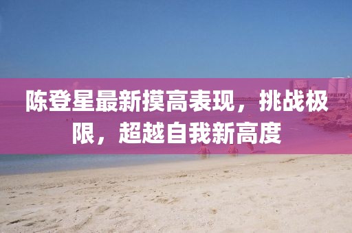 陈登星最新摸高表现，挑战极限，超越自我新高度