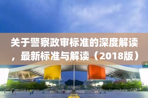 关于警察政审标准的深度解读，最新标准与解读（2018版）
