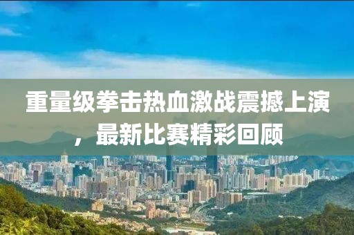 重量级拳击热血激战震撼上演，最新比赛精彩回顾
