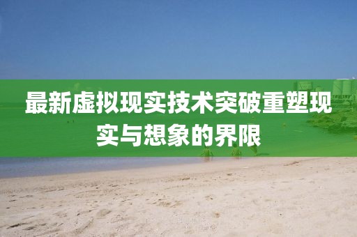 最新虚拟现实技术突破重塑现实与想象的界限