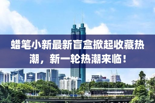 蜡笔小新最新盲盒掀起收藏热潮，新一轮热潮来临！