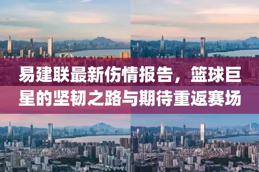 易建联最新伤情报告，篮球巨星的坚韧之路与期待重返赛场