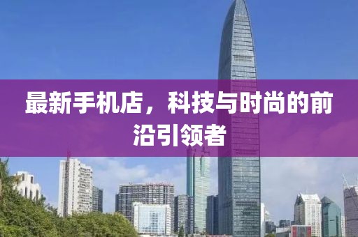 最新手机店，科技与时尚的前沿引领者