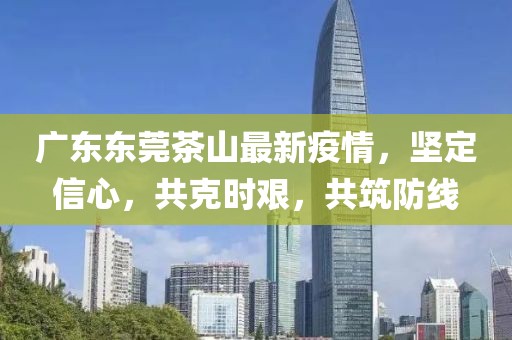 广东东莞茶山最新疫情，坚定信心，共克时艰，共筑防线