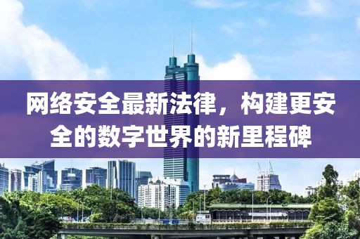 网络安全最新法律，构建更安全的数字世界的新里程碑