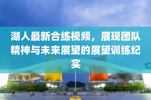 湖人最新合练视频，展现团队精神与未来展望的展望训练纪实