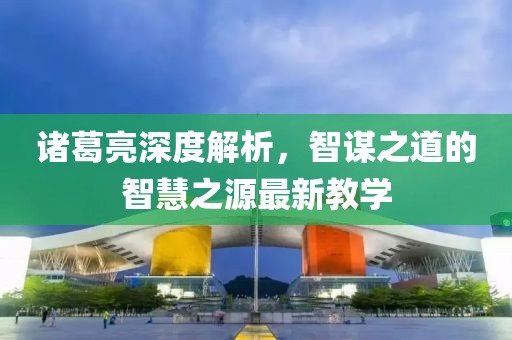 诸葛亮深度解析，智谋之道的智慧之源最新教学