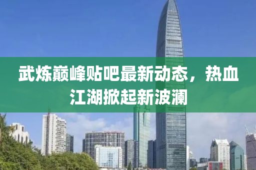 武炼巅峰贴吧最新动态，热血江湖掀起新波澜