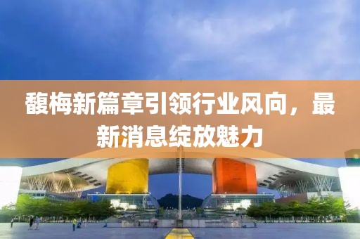 馥梅新篇章引领行业风向，最新消息绽放魅力