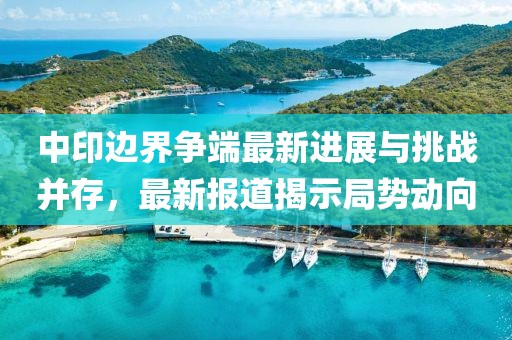 中印边界争端最新进展与挑战并存，最新报道揭示局势动向