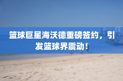篮球巨星海沃德重磅签约，引发篮球界震动！