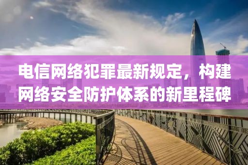 电信网络犯罪最新规定，构建网络安全防护体系的新里程碑