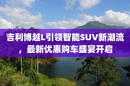 吉利博越L引领智能SUV新潮流，最新优惠购车盛宴开启