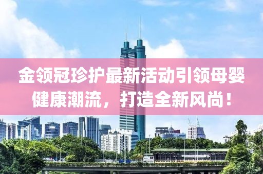 金领冠珍护最新活动引领母婴健康潮流，打造全新风尚！