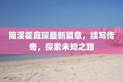 简溪霍庭琛最新篇章，续写传奇，探索未知之路