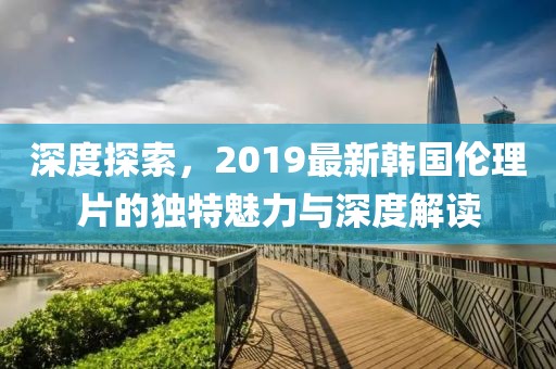深度探索，2019最新韩国伦理片的独特魅力与深度解读