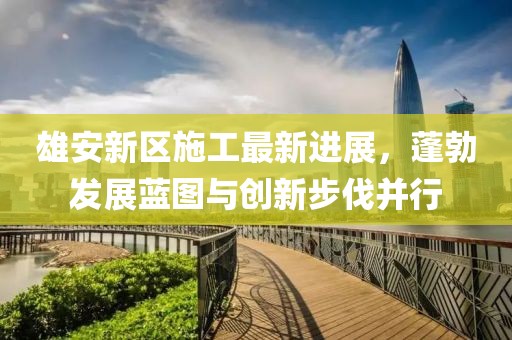 雄安新区施工最新进展，蓬勃发展蓝图与创新步伐并行
