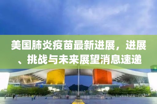 美国肺炎疫苗最新进展，进展、挑战与未来展望消息速递