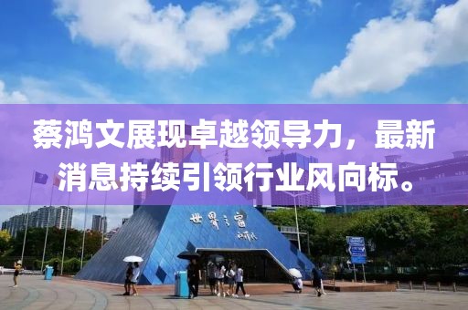 蔡鸿文展现卓越领导力，最新消息持续引领行业风向标。