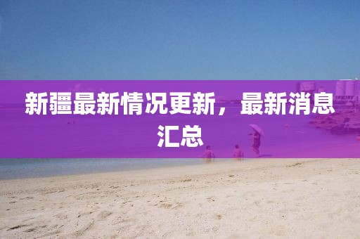 新疆最新情况更新，最新消息汇总