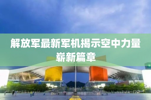 解放军最新军机揭示空中力量崭新篇章