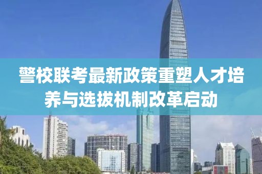 警校联考最新政策重塑人才培养与选拔机制改革启动