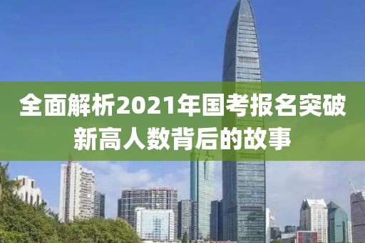 全面解析2021年国考报名突破新高人数背后的故事