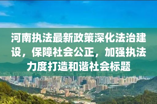 河南执法最新政策深化法治建设，保障社会公正，加强执法力度打造和谐社会标题