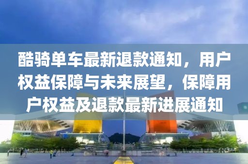 酷骑单车最新退款通知，用户权益保障与未来展望，保障用户权益及退款最新进展通知