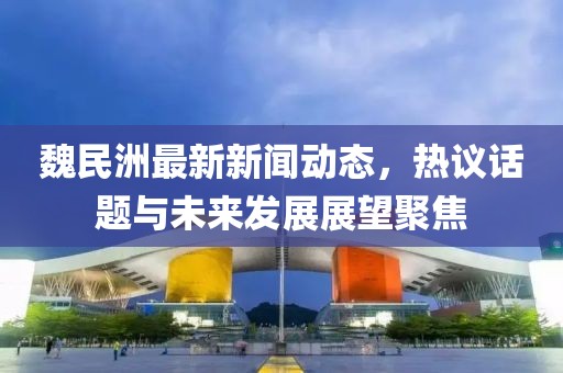 魏民洲最新新闻动态，热议话题与未来发展展望聚焦