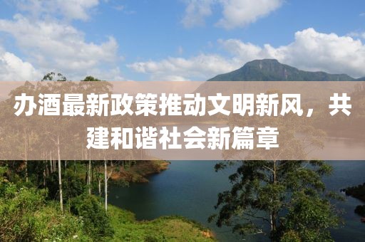 办酒最新政策推动文明新风，共建和谐社会新篇章