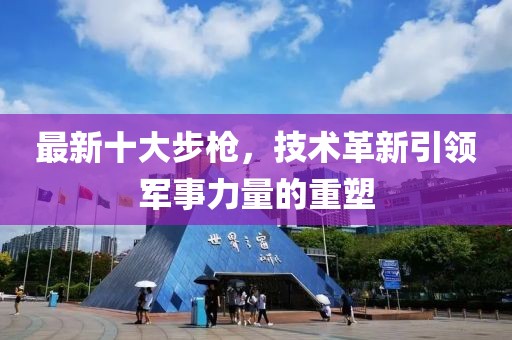 最新十大步枪，技术革新引领军事力量的重塑