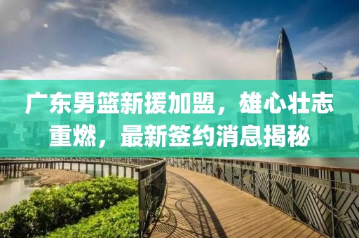 广东男篮新援加盟，雄心壮志重燃，最新签约消息揭秘