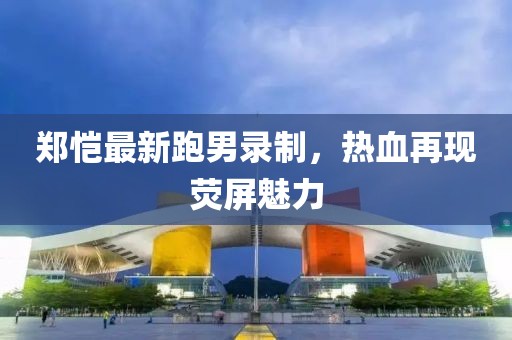 郑恺最新跑男录制，热血再现荧屏魅力