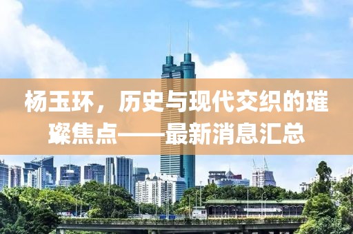 杨玉环，历史与现代交织的璀璨焦点——最新消息汇总