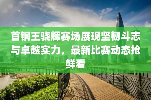 首钢王骁辉赛场展现坚韧斗志与卓越实力，最新比赛动态抢鲜看